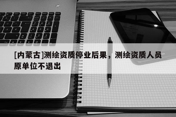 [内蒙古]测绘资质停业后果，测绘资质人员原单位不退出