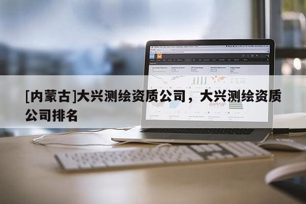 [内蒙古]大兴测绘资质公司，大兴测绘资质公司排名