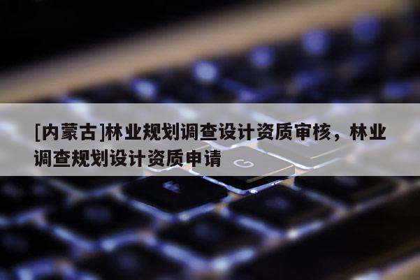 [内蒙古]林业规划调查设计资质审核，林业调查规划设计资质申请