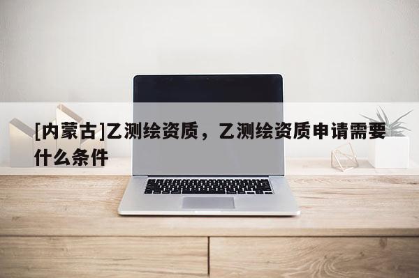 [内蒙古]乙测绘资质，乙测绘资质申请需要什么条件