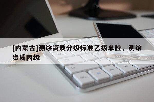 [内蒙古]测绘资质分级标准乙级单位，测绘资质丙级