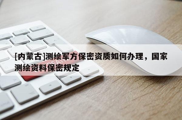 [内蒙古]测绘军方保密资质如何办理，国家测绘资料保密规定