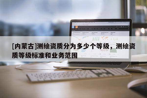 [内蒙古]测绘资质分为多少个等级，测绘资质等级标准和业务范围