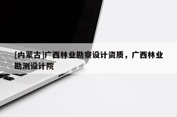 [内蒙古]广西林业勘察设计资质，广西林业勘测设计院