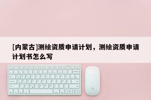 [内蒙古]测绘资质申请计划，测绘资质申请计划书怎么写