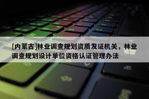 [内蒙古]林业调查规划资质发证机关，林业调查规划设计单位资格认证管理办法