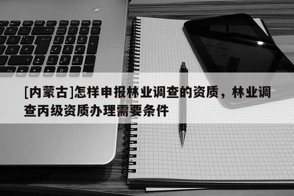 [内蒙古]怎样申报林业调查的资质，林业调查丙级资质办理需要条件