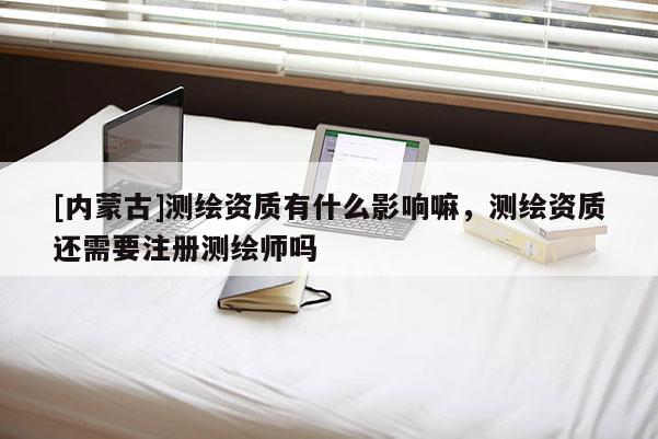 [内蒙古]测绘资质有什么影响嘛，测绘资质还需要注册测绘师吗