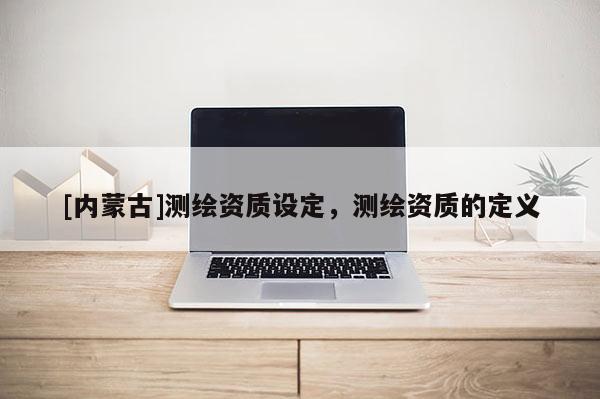 [内蒙古]测绘资质设定，测绘资质的定义