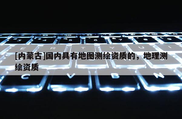 [内蒙古]国内具有地图测绘资质的，地理测绘资质
