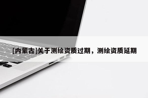 [内蒙古]关于测绘资质过期，测绘资质延期