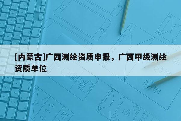 [内蒙古]广西测绘资质申报，广西甲级测绘资质单位