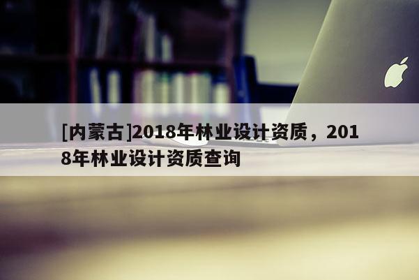 [内蒙古]2018年林业设计资质，2018年林业设计资质查询