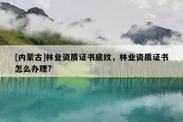 [内蒙古]林业资质证书底纹，林业资质证书怎么办理?