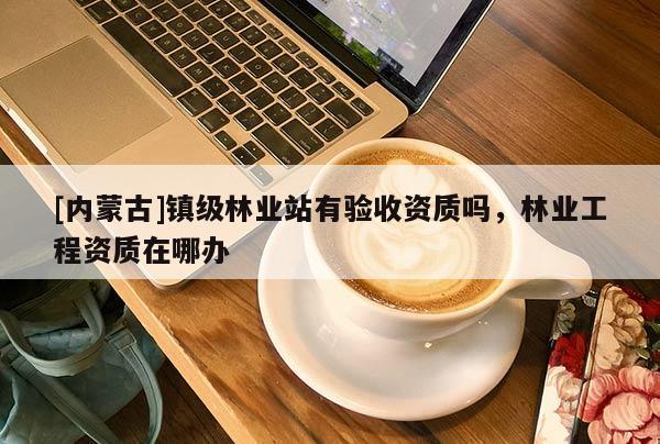 [内蒙古]镇级林业站有验收资质吗，林业工程资质在哪办