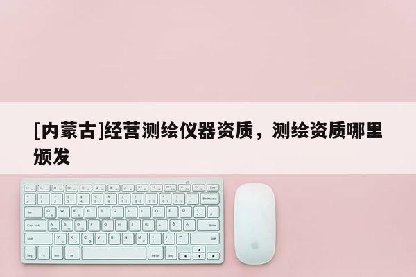 [内蒙古]经营测绘仪器资质，测绘资质哪里颁发