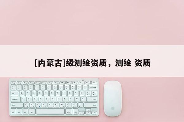 [内蒙古]级测绘资质，测绘 资质