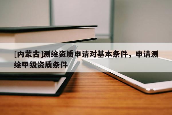 [内蒙古]测绘资质申请对基本条件，申请测绘甲级资质条件