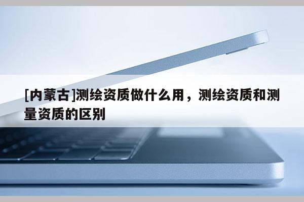 [内蒙古]测绘资质做什么用，测绘资质和测量资质的区别