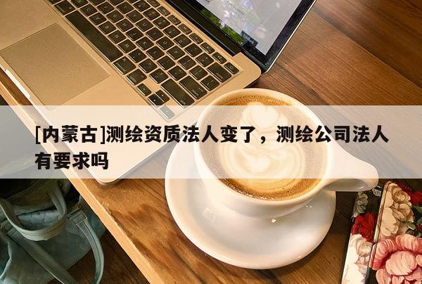 [内蒙古]测绘资质法人变了，测绘公司法人有要求吗