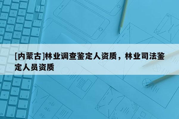[内蒙古]林业调查鉴定人资质，林业司法鉴定人员资质