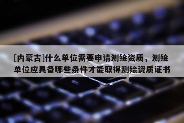 [内蒙古]什么单位需要申请测绘资质，测绘单位应具备哪些条件才能取得测绘资质证书