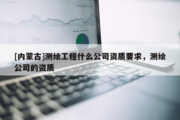 [内蒙古]测绘工程什么公司资质要求，测绘公司的资质