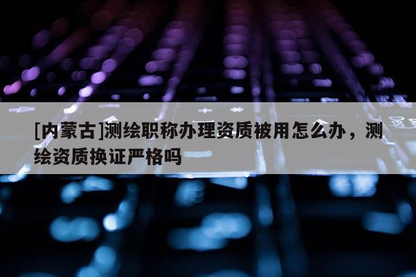 [内蒙古]测绘职称办理资质被用怎么办，测绘资质换证严格吗