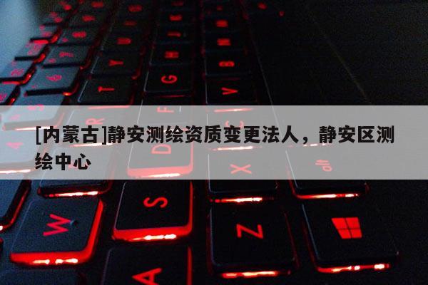 [内蒙古]静安测绘资质变更法人，静安区测绘中心