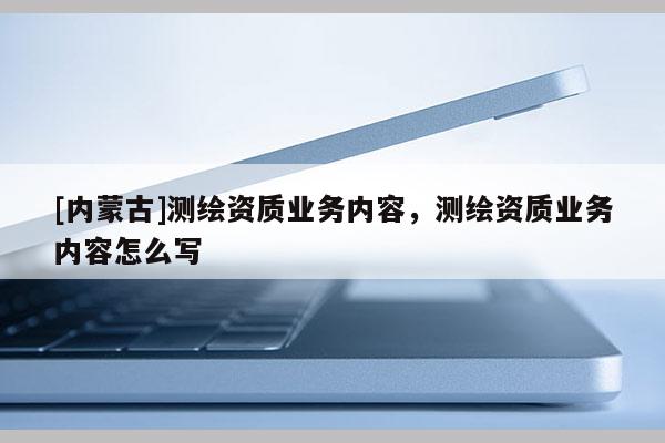 [内蒙古]测绘资质业务内容，测绘资质业务内容怎么写