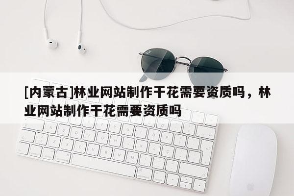 [内蒙古]林业网站制作干花需要资质吗，林业网站制作干花需要资质吗