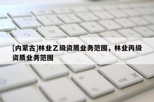 [内蒙古]林业乙级资质业务范围，林业丙级资质业务范围