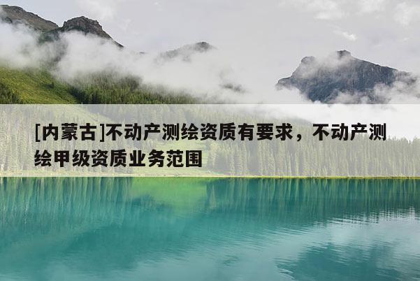 [内蒙古]不动产测绘资质有要求，不动产测绘甲级资质业务范围