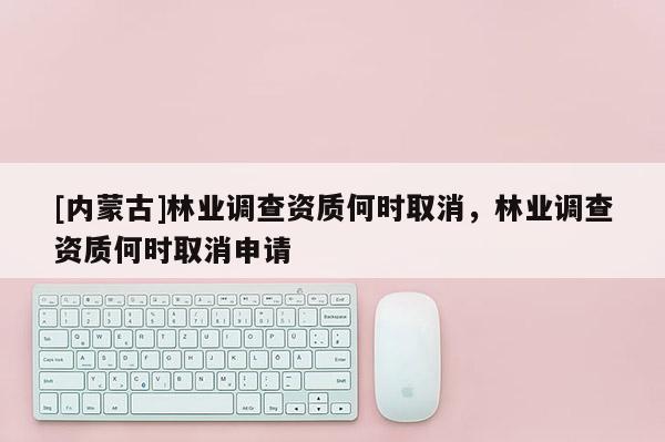 [内蒙古]林业调查资质何时取消，林业调查资质何时取消申请