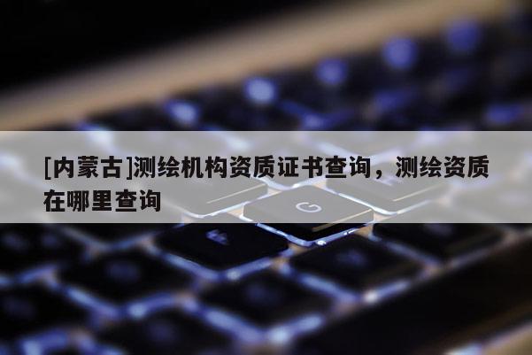 [内蒙古]测绘机构资质证书查询，测绘资质在哪里查询