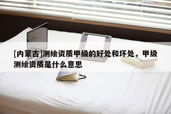 [内蒙古]测绘资质甲级的好处和坏处，甲级测绘资质是什么意思