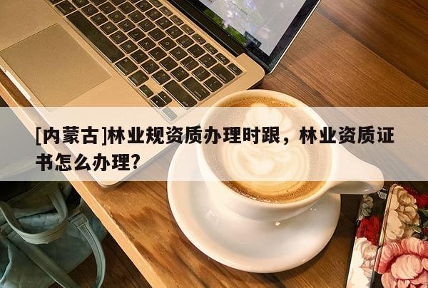 [内蒙古]林业规资质办理时跟，林业资质证书怎么办理?