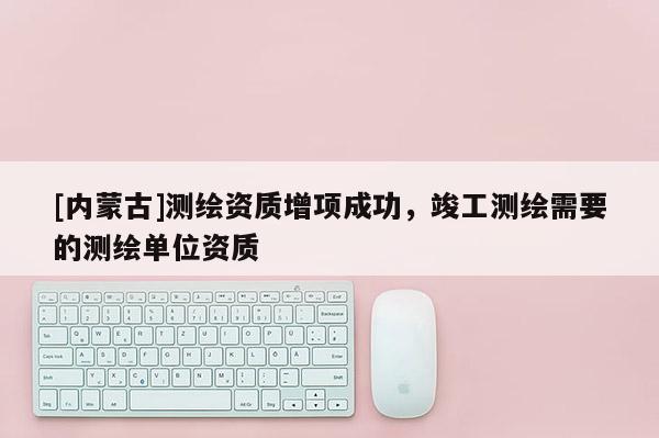[内蒙古]测绘资质增项成功，竣工测绘需要的测绘单位资质