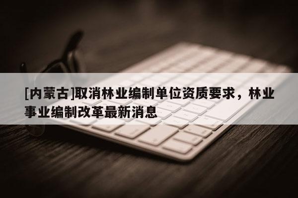 [内蒙古]取消林业编制单位资质要求，林业事业编制改革最新消息