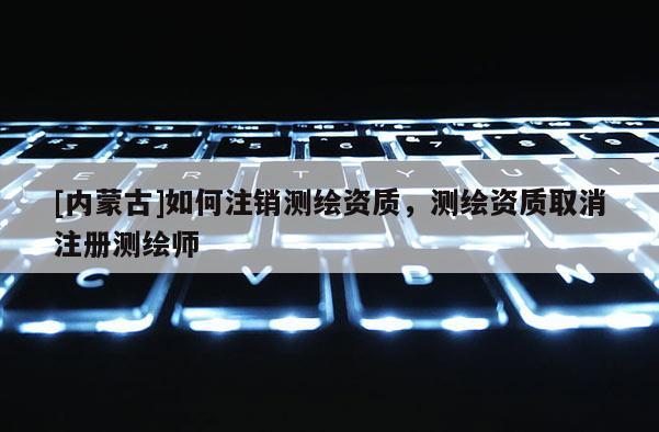 [内蒙古]如何注销测绘资质，测绘资质取消注册测绘师