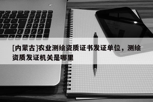 [内蒙古]农业测绘资质证书发证单位，测绘资质发证机关是哪里