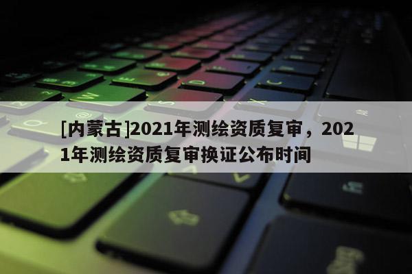 [内蒙古]2021年测绘资质复审，2021年测绘资质复审换证公布时间