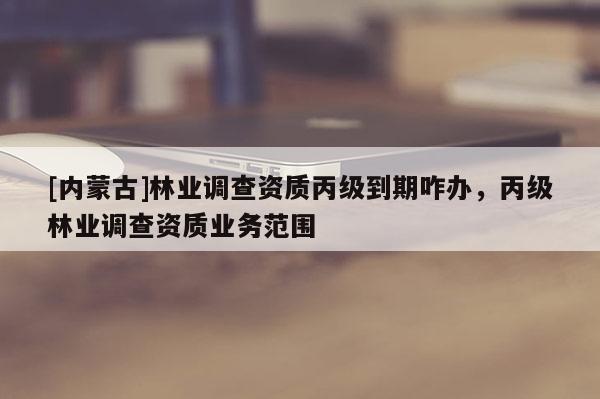[内蒙古]林业调查资质丙级到期咋办，丙级林业调查资质业务范围