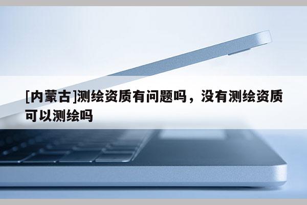 [内蒙古]测绘资质有问题吗，没有测绘资质可以测绘吗