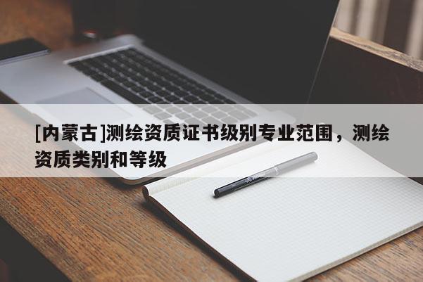 [内蒙古]测绘资质证书级别专业范围，测绘资质类别和等级