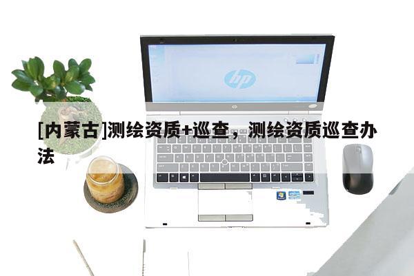 [内蒙古]测绘资质+巡查，测绘资质巡查办法
