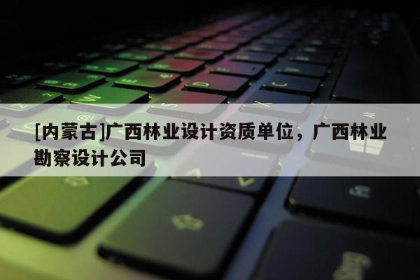 [内蒙古]广西林业设计资质单位，广西林业勘察设计公司
