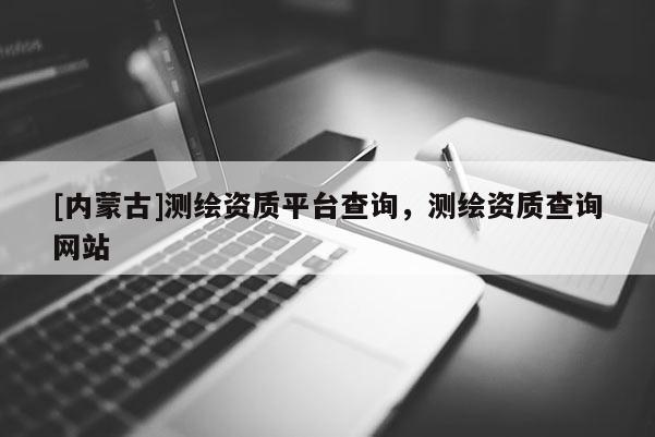 [内蒙古]测绘资质平台查询，测绘资质查询网站