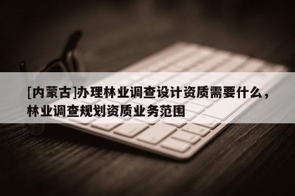 [内蒙古]办理林业调查设计资质需要什么，林业调查规划资质业务范围