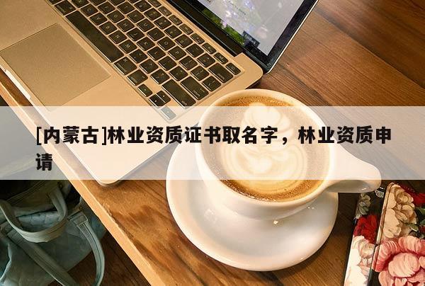 [内蒙古]林业资质证书取名字，林业资质申请